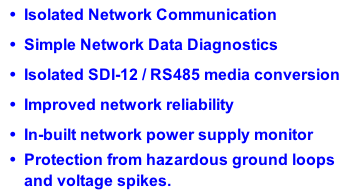 Isolated Network Communication Simple Network Data Diagnostics Isolated SDI-12 / RS485 media conversion Improved network reliability In-built network power supply monitor Protection from hazardous ground loops and voltage spikes.